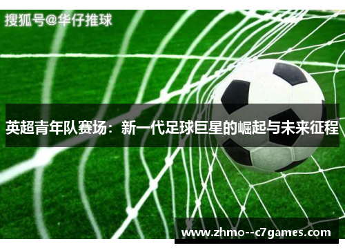 英超青年队赛场:新一代足球巨星的崛起与未来征程 英超青年队赛场:新一代足球巨星的崛起与未来征程