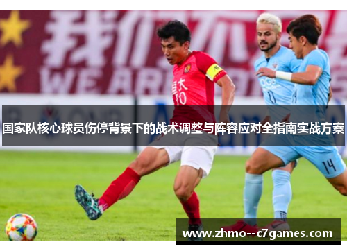 国家队核心球员伤停背景下的战术调整与阵容应对全指南实战方案