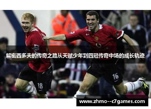 解密西多夫的传奇之路从天赋少年到四冠传奇中场的成长轨迹