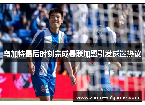 乌加特最后时刻完成曼联加盟引发球迷热议 乌加特最后时刻完成曼联加盟引发球迷热议