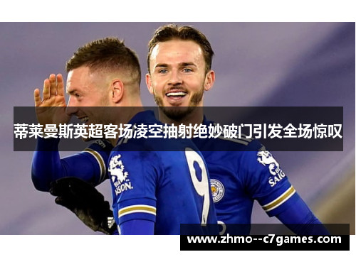 蒂莱曼斯英超客场凌空抽射绝妙破门引发全场惊叹 蒂莱曼斯英超客场凌空抽射绝妙破门引发全场惊叹