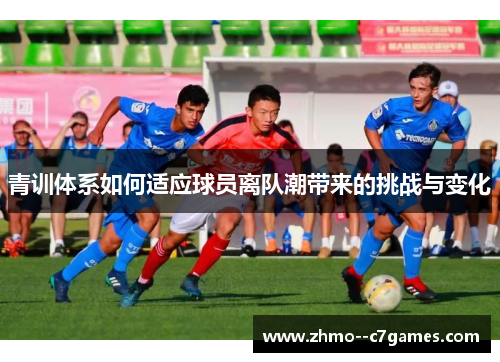 青训体系如何适应球员离队潮带来的挑战与变化 青训体系如何适应球员离队潮带来的挑战与变化